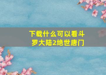 下载什么可以看斗罗大陆2绝世唐门