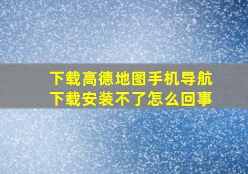 下载高德地图手机导航下载安装不了怎么回事