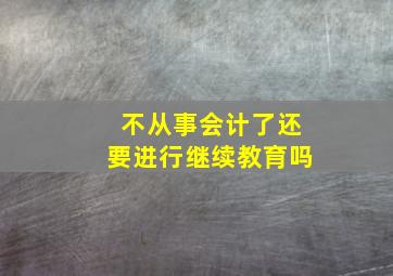 不从事会计了还要进行继续教育吗