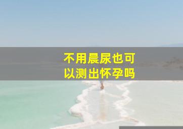 不用晨尿也可以测出怀孕吗