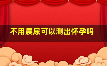 不用晨尿可以测出怀孕吗