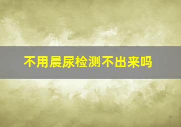 不用晨尿检测不出来吗