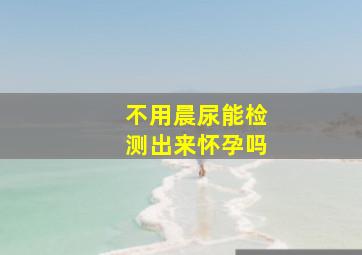 不用晨尿能检测出来怀孕吗