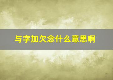 与字加欠念什么意思啊