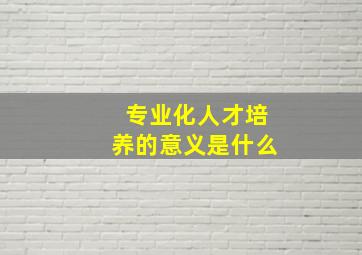 专业化人才培养的意义是什么