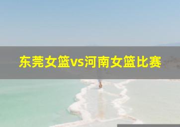 东莞女篮vs河南女篮比赛