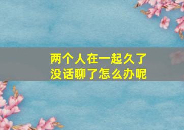 两个人在一起久了没话聊了怎么办呢