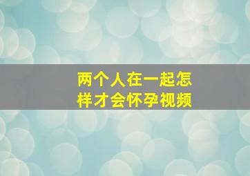 两个人在一起怎样才会怀孕视频