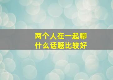 两个人在一起聊什么话题比较好