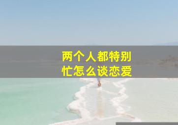 两个人都特别忙怎么谈恋爱