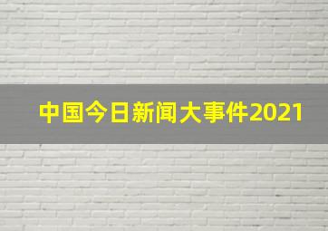 中国今日新闻大事件2021