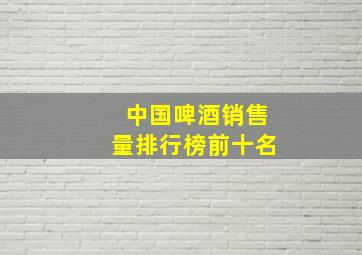 中国啤酒销售量排行榜前十名