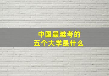 中国最难考的五个大学是什么