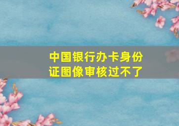 中国银行办卡身份证图像审核过不了