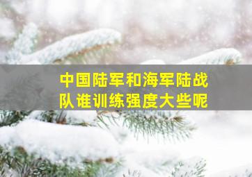 中国陆军和海军陆战队谁训练强度大些呢