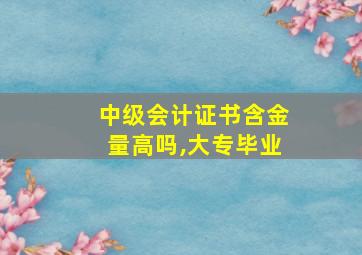 中级会计证书含金量高吗,大专毕业