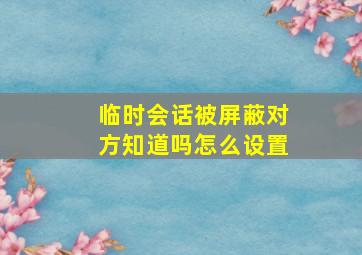 临时会话被屏蔽对方知道吗怎么设置