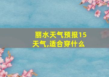 丽水天气预报15天气,适合穿什么