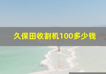 久保田收割机100多少钱