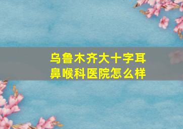 乌鲁木齐大十字耳鼻喉科医院怎么样