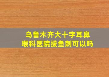 乌鲁木齐大十字耳鼻喉科医院拔鱼刺可以吗