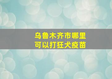 乌鲁木齐市哪里可以打狂犬疫苗