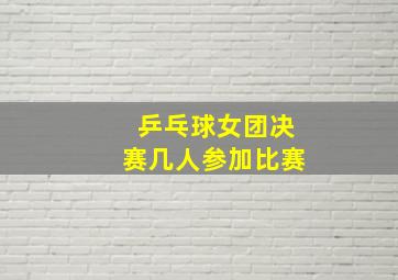 乒乓球女团决赛几人参加比赛