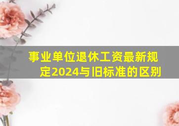 事业单位退休工资最新规定2024与旧标准的区别