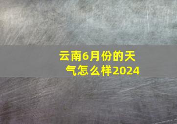 云南6月份的天气怎么样2024