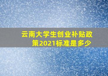 云南大学生创业补贴政策2021标准是多少