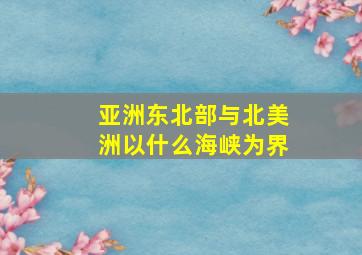 亚洲东北部与北美洲以什么海峡为界