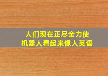 人们现在正尽全力使机器人看起来像人英语