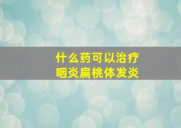 什么药可以治疗咽炎扁桃体发炎