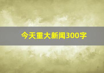 今天重大新闻300字