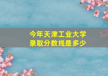 今年天津工业大学录取分数线是多少