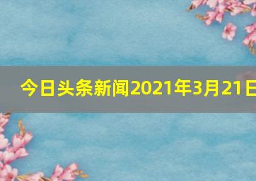 今日头条新闻2021年3月21日