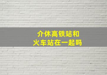 介休高铁站和火车站在一起吗