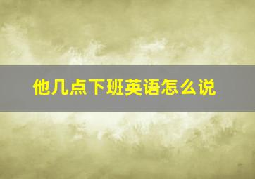 他几点下班英语怎么说