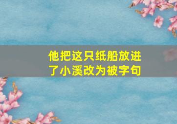 他把这只纸船放进了小溪改为被字句