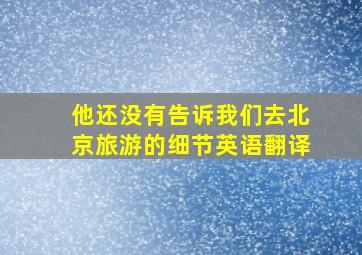 他还没有告诉我们去北京旅游的细节英语翻译