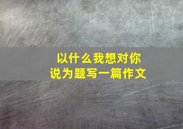 以什么我想对你说为题写一篇作文