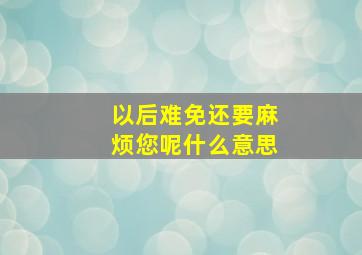 以后难免还要麻烦您呢什么意思