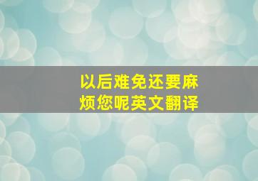 以后难免还要麻烦您呢英文翻译