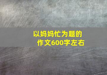 以妈妈忙为题的作文600字左右