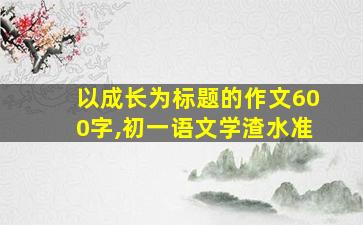 以成长为标题的作文600字,初一语文学渣水准