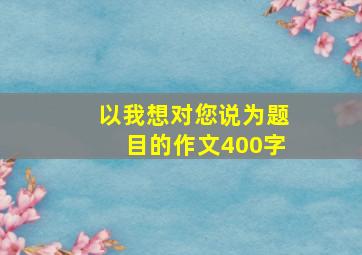 以我想对您说为题目的作文400字