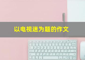 以电视迷为题的作文