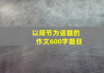 以细节为话题的作文600字题目