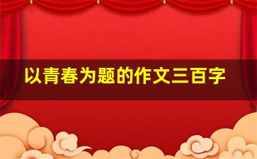 以青春为题的作文三百字