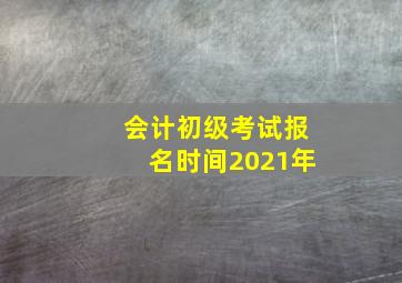 会计初级考试报名时间2021年